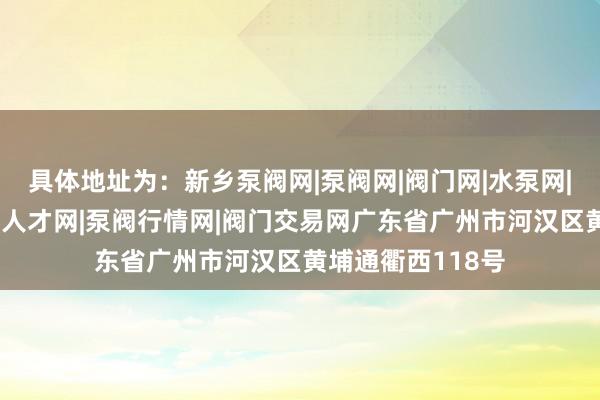 具体地址为：新乡泵阀网|泵阀网|阀门网|水泵网|阀门品牌网|泵阀人才网|泵阀行情网|阀门交易网广东省广州市河汉区黄埔通衢西118号