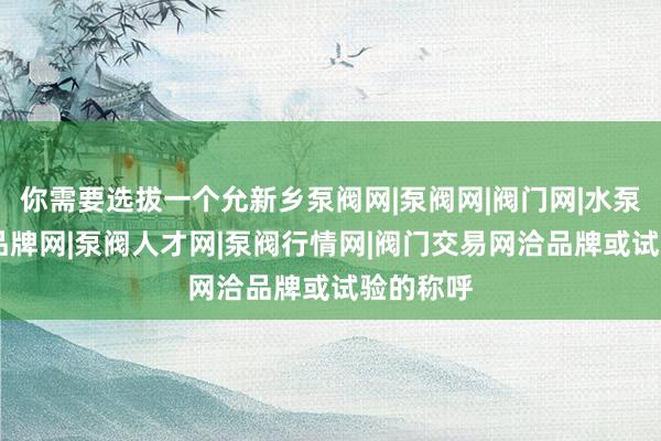 你需要选拔一个允新乡泵阀网|泵阀网|阀门网|水泵网|阀门品牌网|泵阀人才网|泵阀行情网|阀门交易网洽品牌或试验的称呼